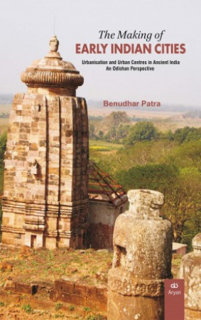 The Making of Early Indian Cities Urbanisation and Urban Centres in Ancient India: An Odishan Perspective